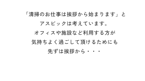 「清掃のお仕事は挨拶から始まります」とアスビックは考えています。オフィスや施設など利用する方が気持ちよく過ごして頂けるためにも先ずは挨拶から・・・